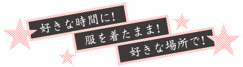 好きな時間に！服を着たまま！好きな場所で！