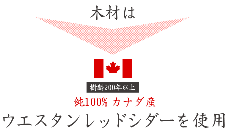 木材は樹齢200年以上　純100％カナダ産　ウエスタンレッドシダーを使用