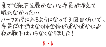 夏でも靴下を履かないと手足が冷えて眠れなかった???　ハーフスパに入るようになって3回目くらいで、手足だけではなく体全体がぽかぽかに?夜の靴下はいらなくなりました！　N?K