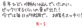 長年ひどい便秘で悩んでいたのに、ビックリするぐらいの量が出た！今では毎日が快調で、お腹もスッキリ！　N?S