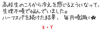 高校生のころから冷えを感じるようになって、生理不順で悩んでいました。ハーフスパを続けた結果、毎日順調に★　K?Y